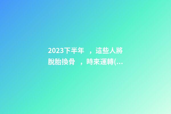 2023下半年，這些人將脫胎換骨，時來運轉(zhuǎn)！